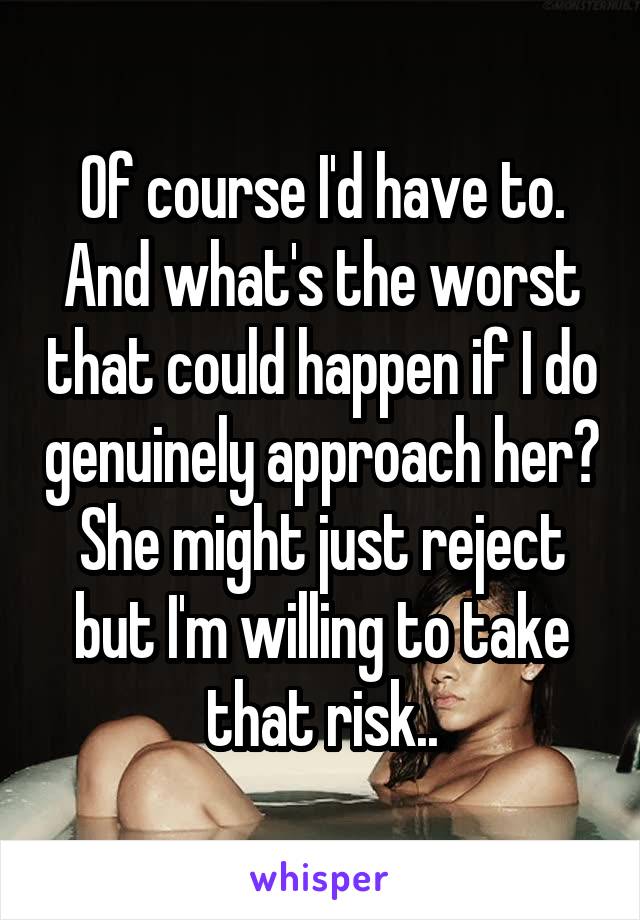 Of course I'd have to.
And what's the worst that could happen if I do genuinely approach her? She might just reject but I'm willing to take that risk..