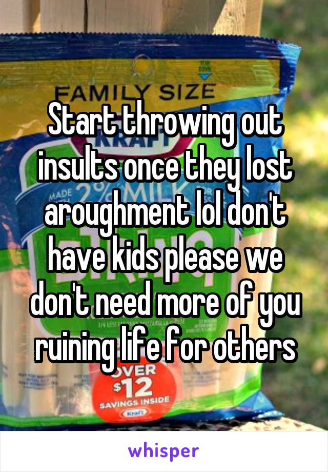 Start throwing out insults once they lost aroughment lol don't have kids please we don't need more of you ruining life for others