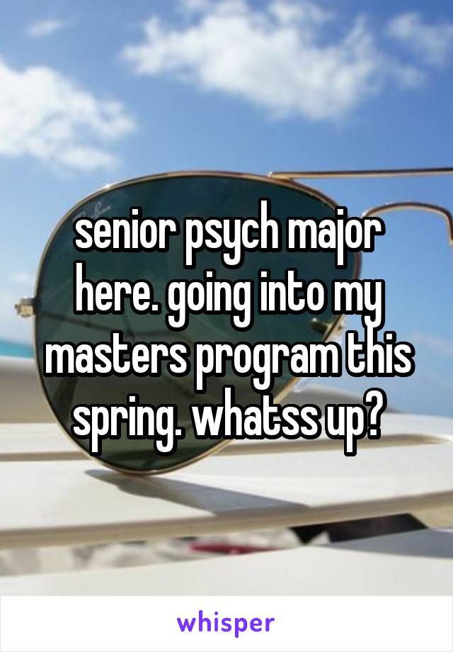 senior psych major here. going into my masters program this spring. whatss up?