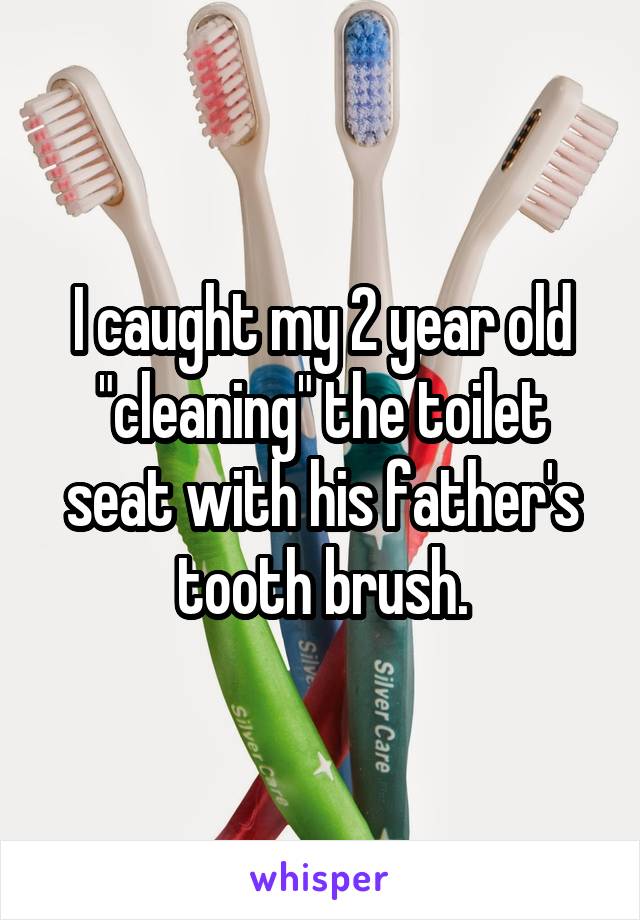 I caught my 2 year old "cleaning" the toilet seat with his father's tooth brush.