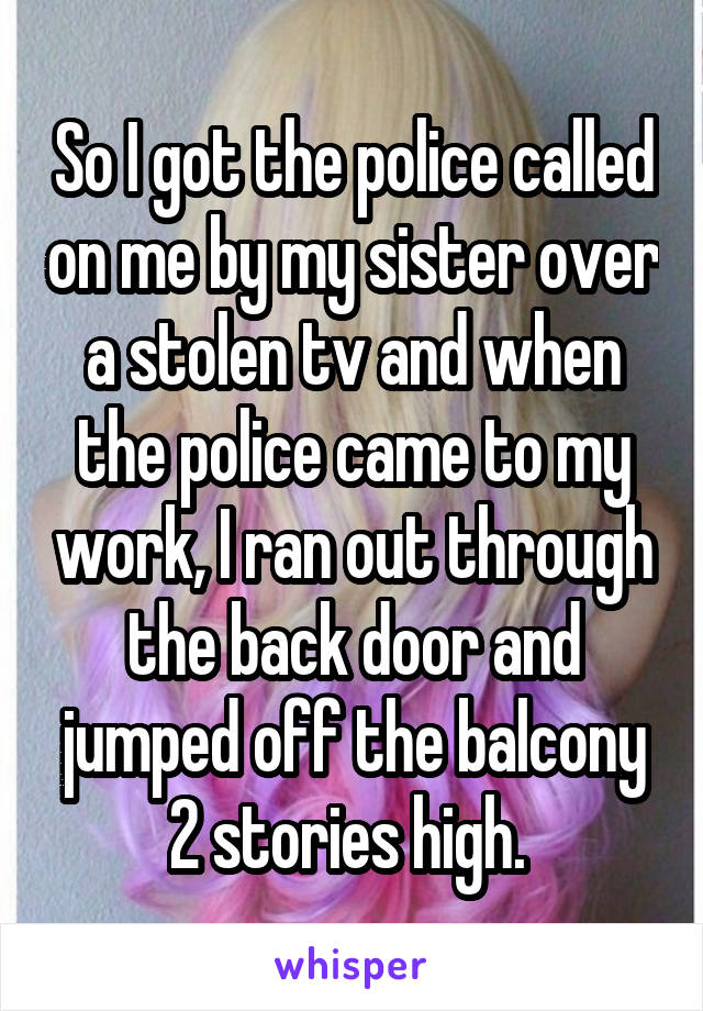 So I got the police called on me by my sister over a stolen tv and when the police came to my work, I ran out through the back door and jumped off the balcony 2 stories high. 