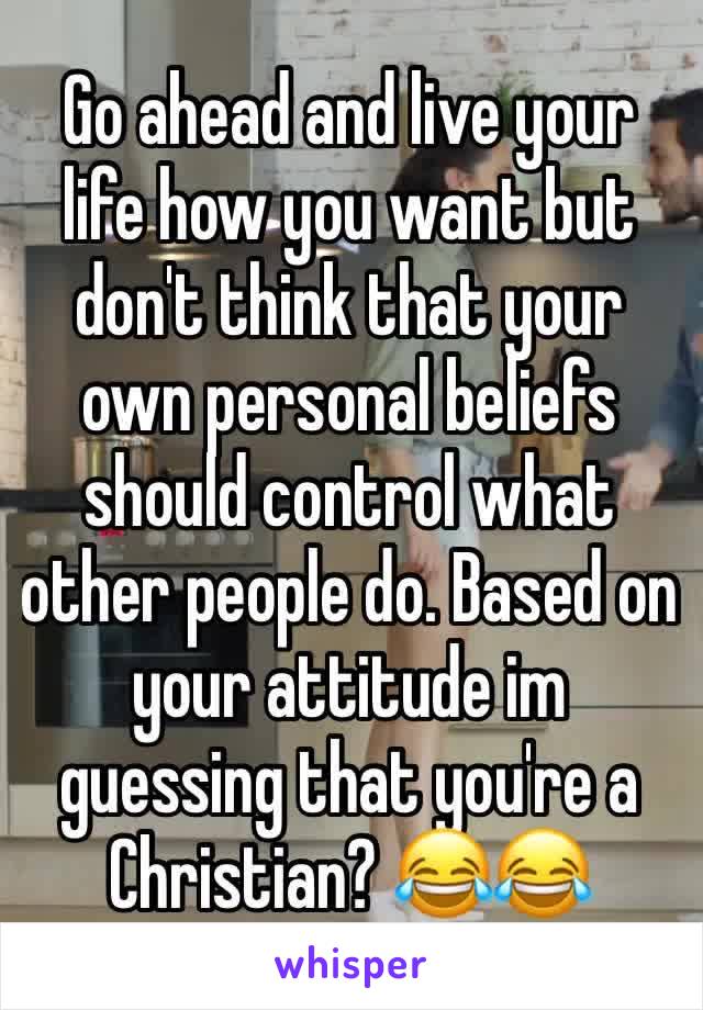 Go ahead and live your life how you want but don't think that your own personal beliefs should control what other people do. Based on your attitude im guessing that you're a Christian? 😂😂