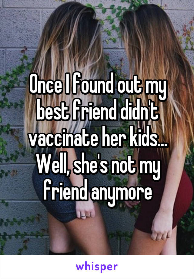 Once I found out my best friend didn't vaccinate her kids... Well, she's not my friend anymore