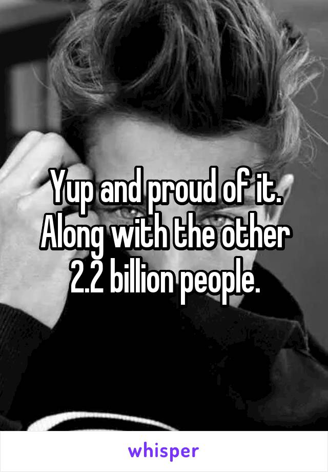 Yup and proud of it. Along with the other 2.2 billion people.