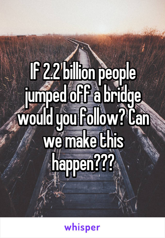 If 2.2 billion people jumped off a bridge would you follow? Can we make this happen???
