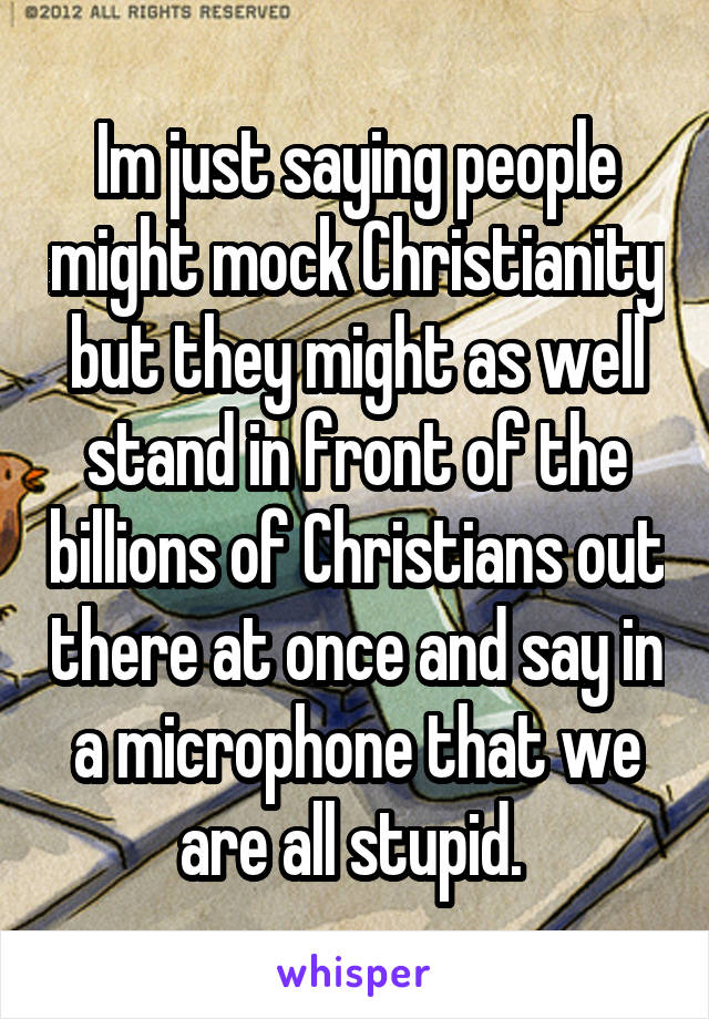 Im just saying people might mock Christianity but they might as well stand in front of the billions of Christians out there at once and say in a microphone that we are all stupid. 