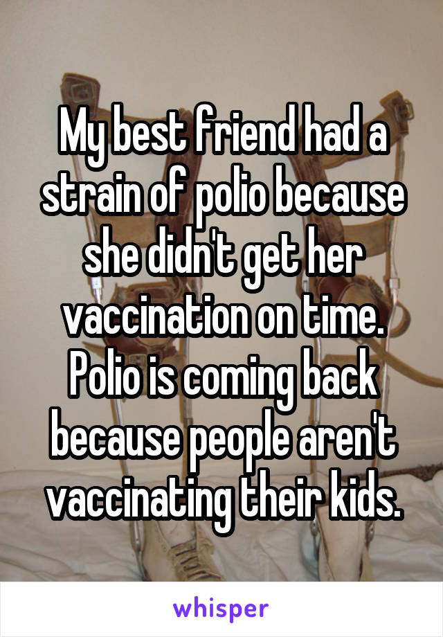 My best friend had a strain of polio because she didn't get her vaccination on time. Polio is coming back because people aren't vaccinating their kids.