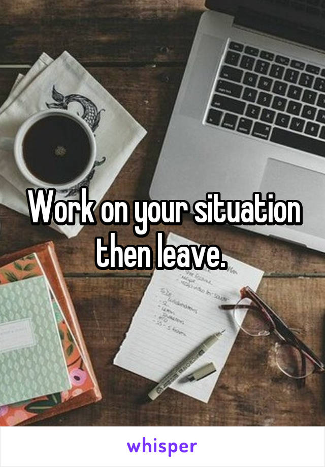 Work on your situation then leave. 
