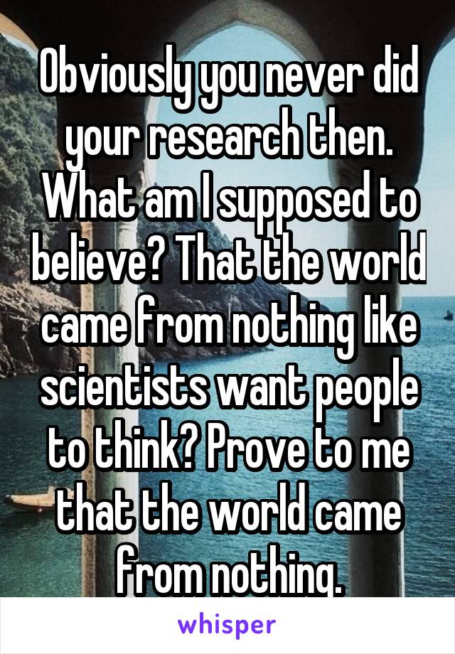 Obviously you never did your research then. What am I supposed to believe? That the world came from nothing like scientists want people to think? Prove to me that the world came from nothing.