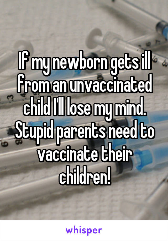 If my newborn gets ill from an unvaccinated child I'll lose my mind. Stupid parents need to vaccinate their children!
