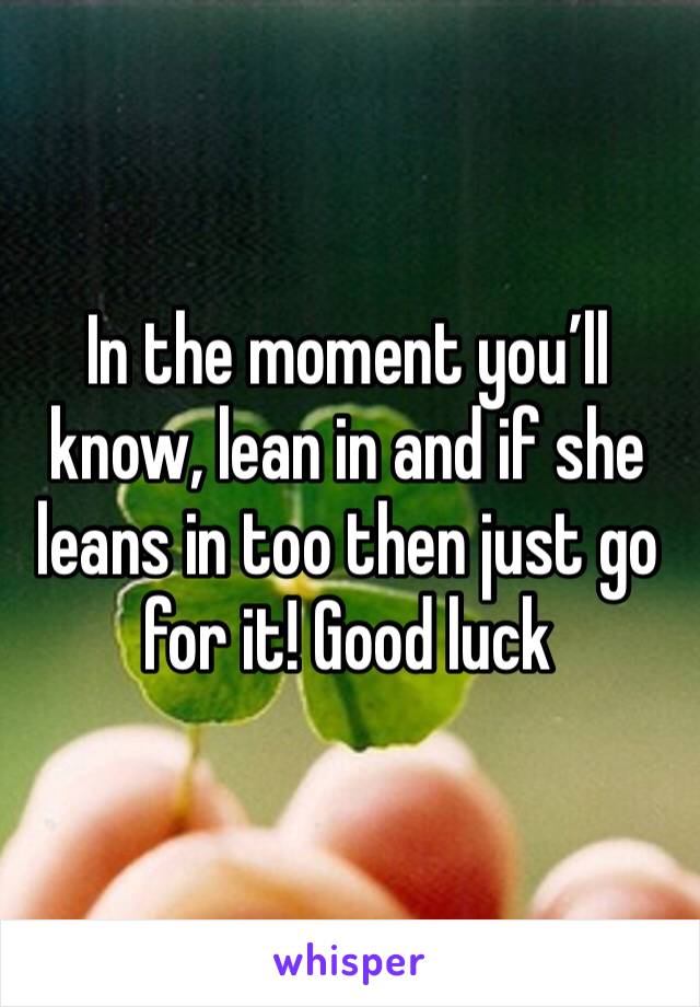 In the moment you’ll know, lean in and if she leans in too then just go for it! Good luck 