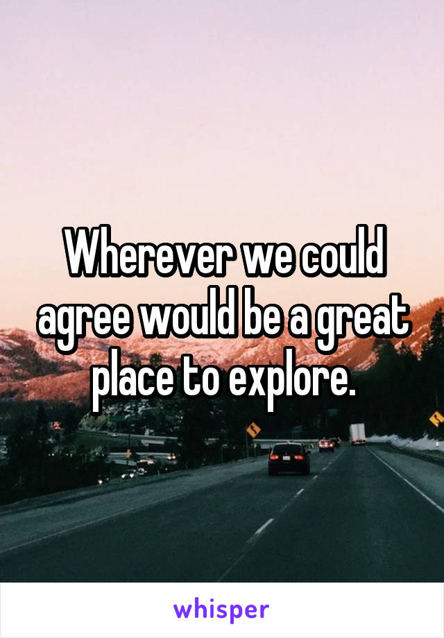 Wherever we could agree would be a great place to explore.