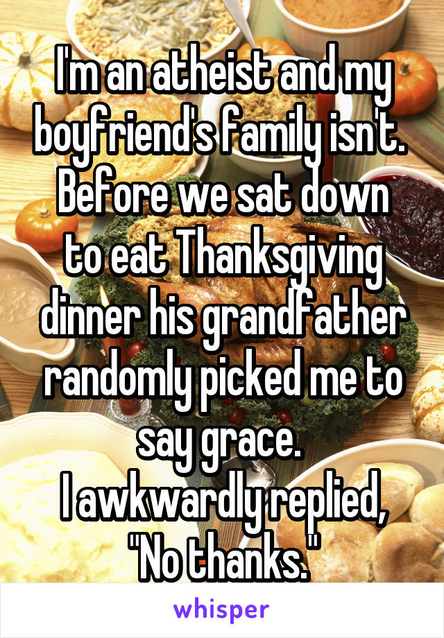 I'm an atheist and my boyfriend's family isn't. 
Before we sat down to eat Thanksgiving dinner his grandfather randomly picked me to say grace. 
I awkwardly replied, "No thanks."