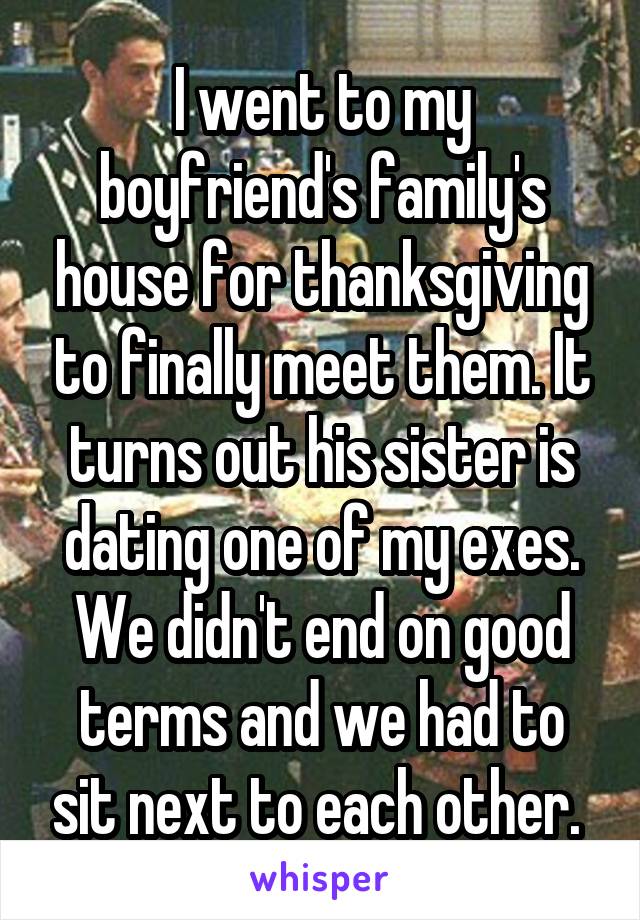 I went to my boyfriend's family's house for thanksgiving to finally meet them. It turns out his sister is dating one of my exes. We didn't end on good terms and we had to sit next to each other. 