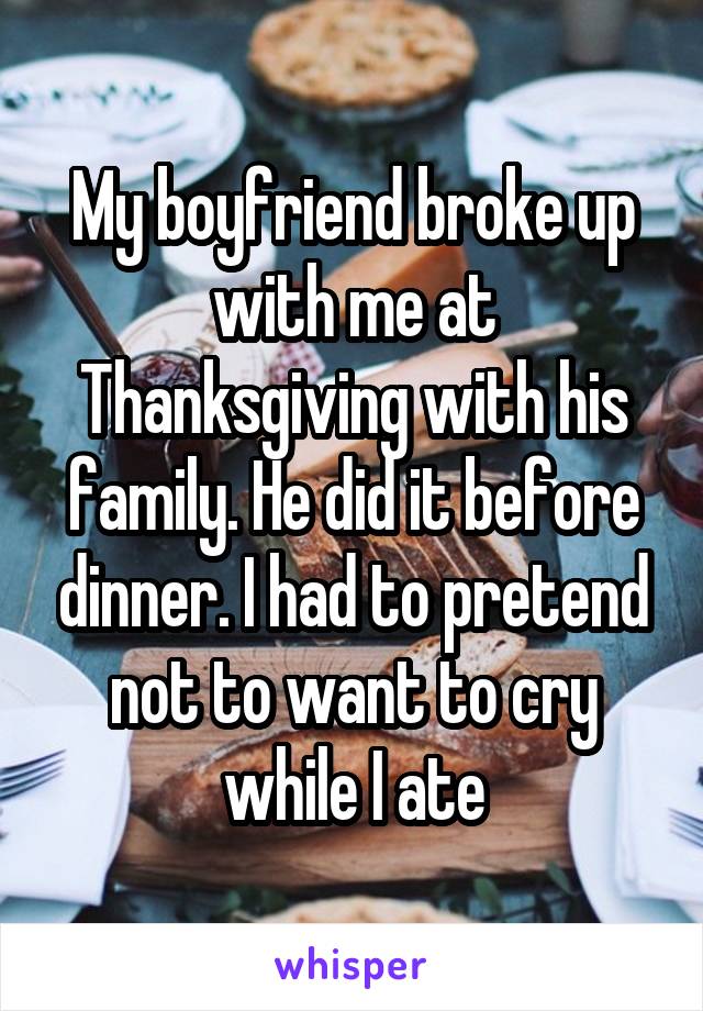 My boyfriend broke up with me at Thanksgiving with his family. He did it before dinner. I had to pretend not to want to cry while I ate