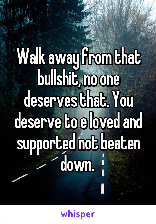 Walk away from that bullshit, no one deserves that. You deserve to e loved and supported not beaten down. 