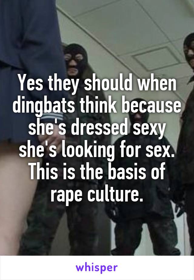 Yes they should when dingbats think because she's dressed sexy she's looking for sex. This is the basis of rape culture.