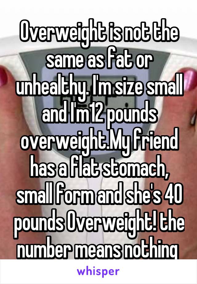 Overweight is not the same as fat or unhealthy. I'm size small and I'm12 pounds overweight.My friend has a flat stomach, small form and she's 40 pounds Overweight! the number means nothing 