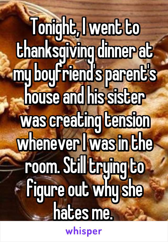 Tonight, I went to thanksgiving dinner at my boyfriend's parent's house and his sister was creating tension whenever I was in the room. Still trying to figure out why she hates me. 