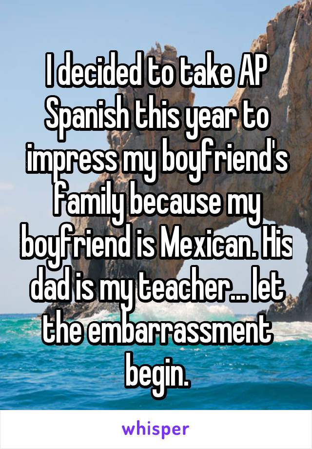 I decided to take AP Spanish this year to impress my boyfriend's family because my boyfriend is Mexican. His dad is my teacher... let the embarrassment begin.