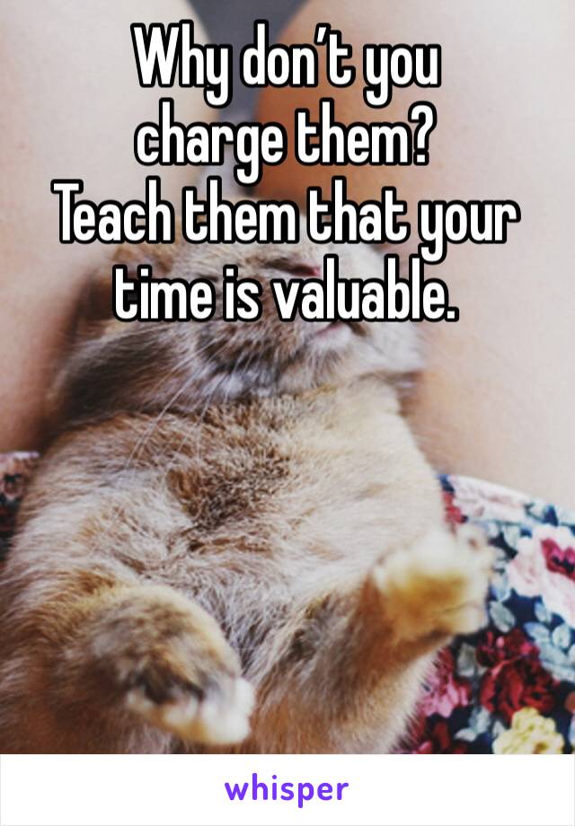Why don’t you charge them?
Teach them that your time is valuable.