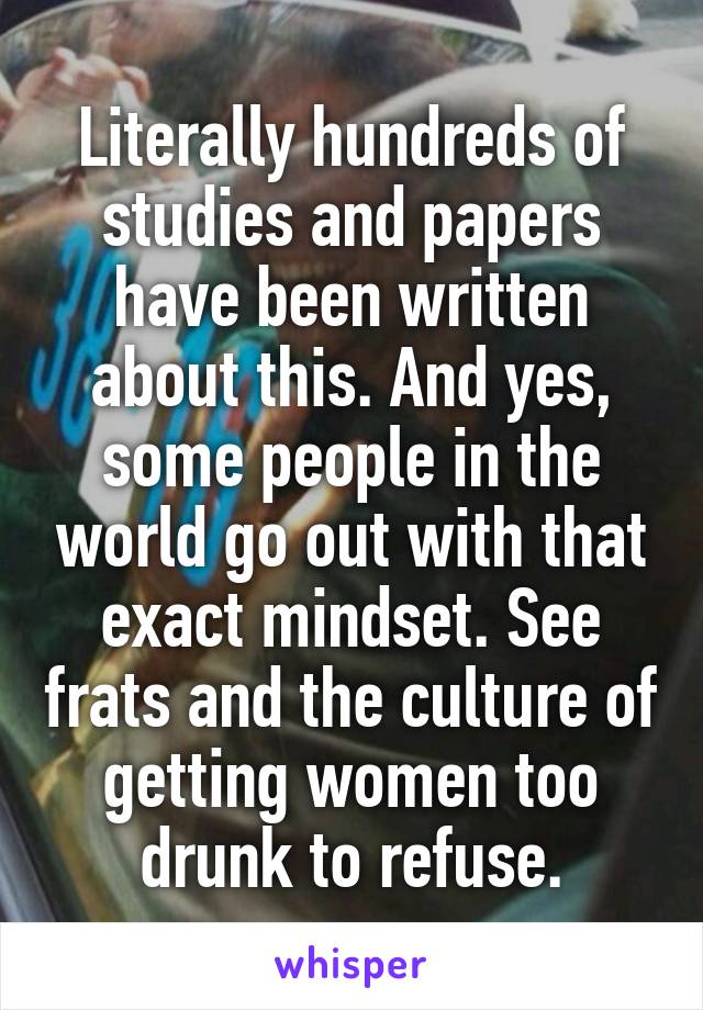 Literally hundreds of studies and papers have been written about this. And yes, some people in the world go out with that exact mindset. See frats and the culture of getting women too drunk to refuse.