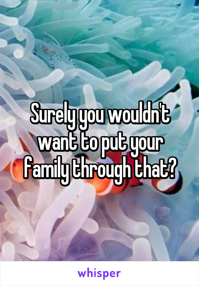 Surely you wouldn't want to put your family through that?