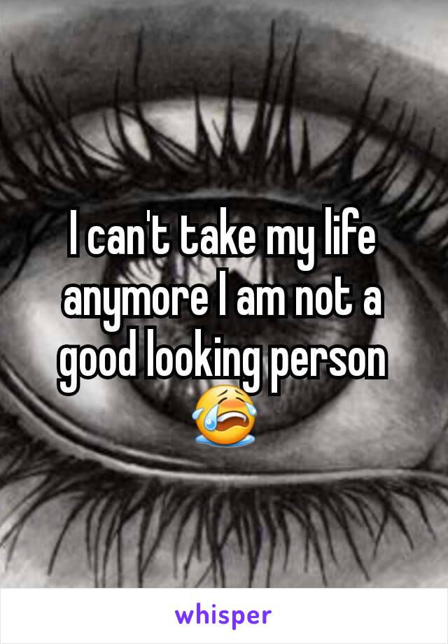 I can't take my life anymore I am not a good looking person 😭
