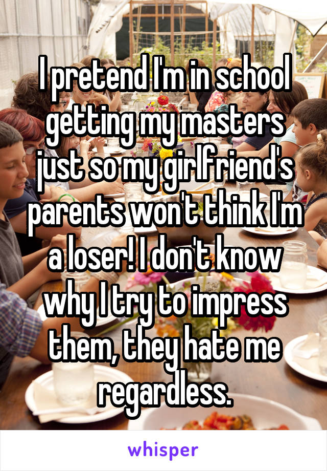 I pretend I'm in school getting my masters just so my girlfriend's parents won't think I'm a loser! I don't know why I try to impress them, they hate me regardless.