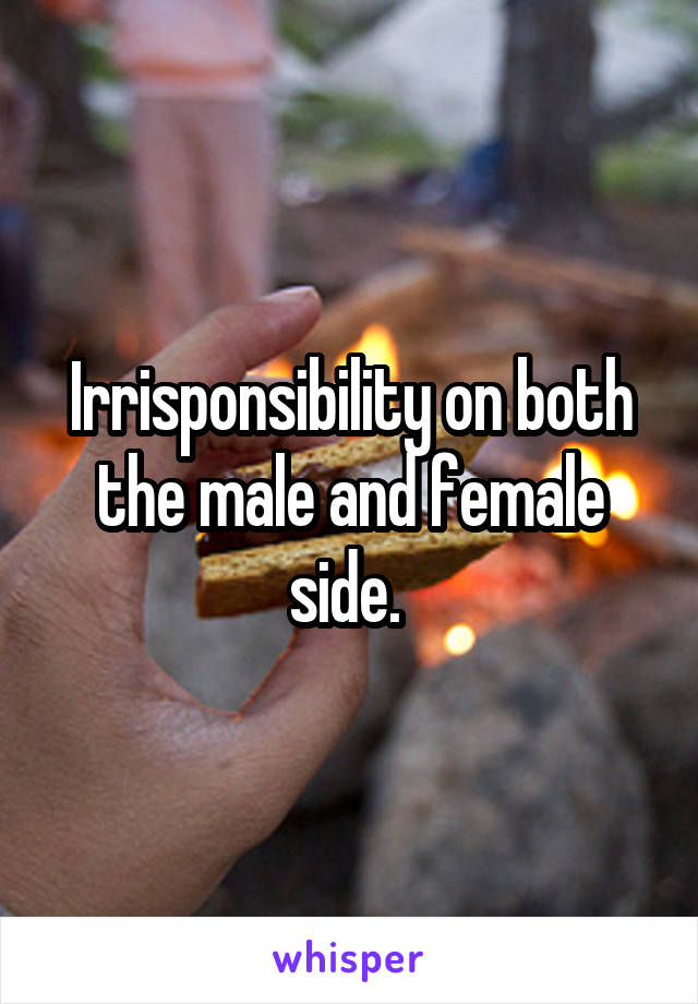 Irrisponsibility on both the male and female side. 