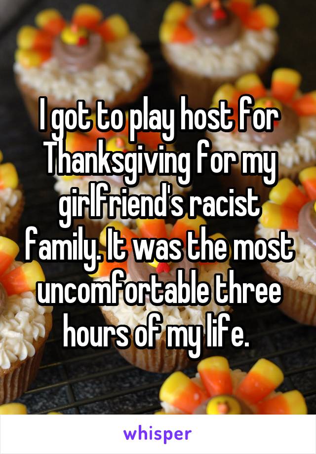I got to play host for Thanksgiving for my girlfriend's racist family. It was the most uncomfortable three hours of my life. 