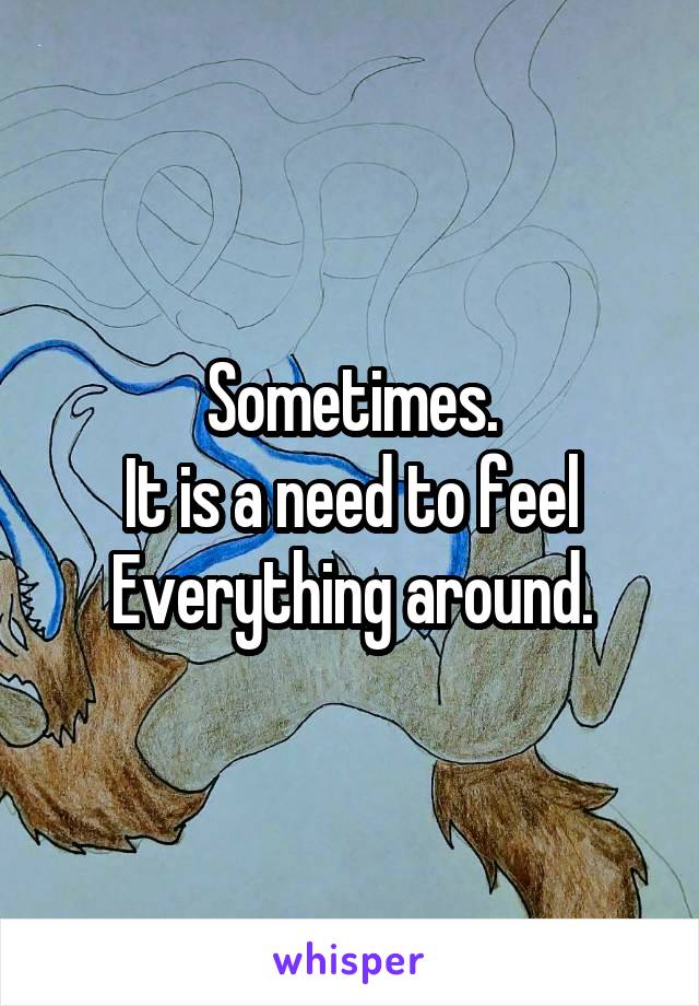 Sometimes.
It is a need to feel
Everything around.