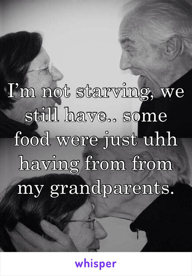 I’m not starving, we still have.. some food were just uhh having from from my grandparents.