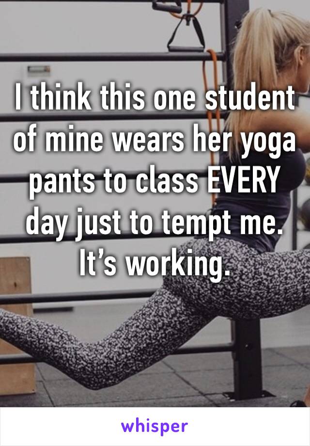 I think this one student of mine wears her yoga pants to class EVERY day just to tempt me. It’s working.