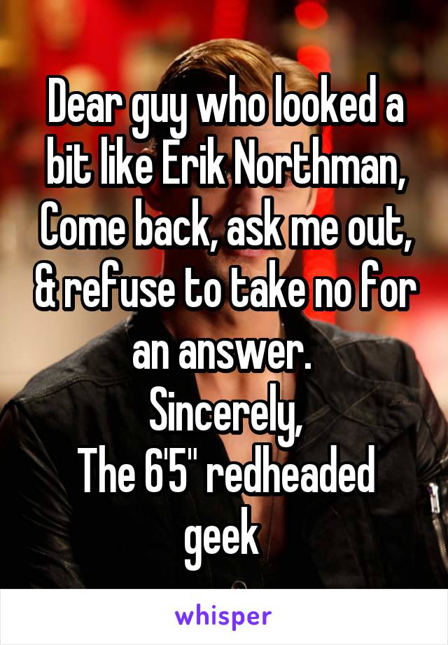 Dear guy who looked a bit like Erik Northman,
Come back, ask me out, & refuse to take no for an answer. 
Sincerely,
The 6'5" redheaded geek 