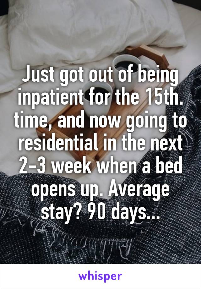 Just got out of being inpatient for the 15th. time, and now going to residential in the next 2-3 week when a bed opens up. Average stay? 90 days...