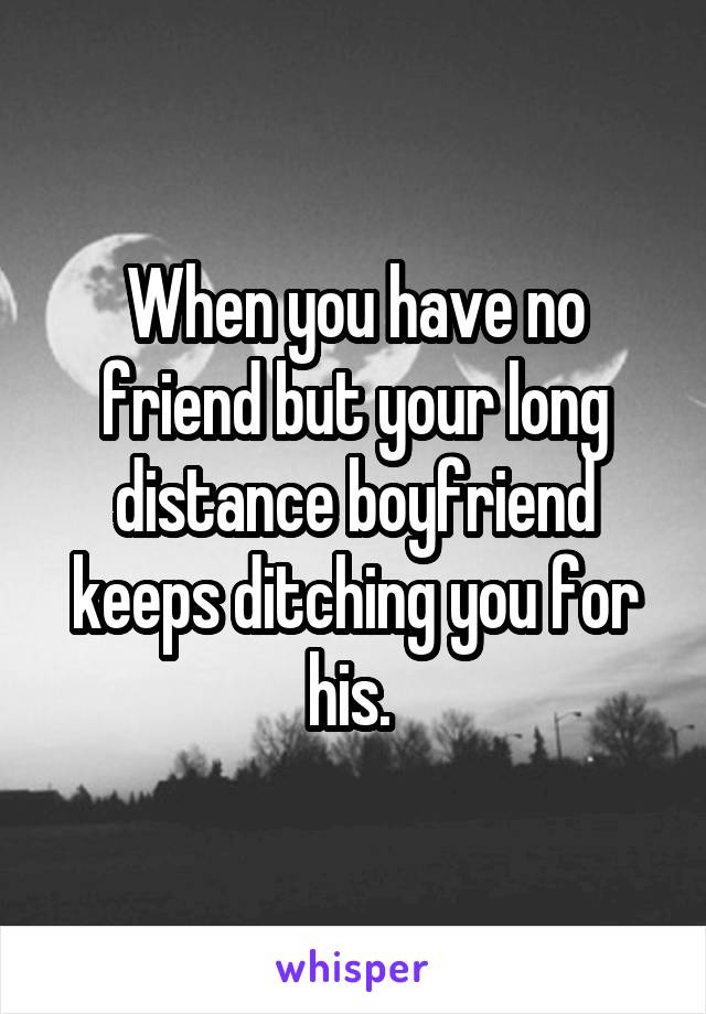 When you have no friend but your long distance boyfriend keeps ditching you for his. 