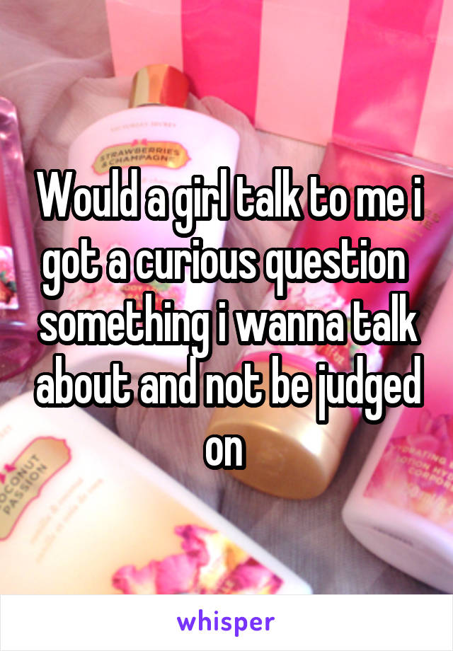 Would a girl talk to me i got a curious question  something i wanna talk about and not be judged on 