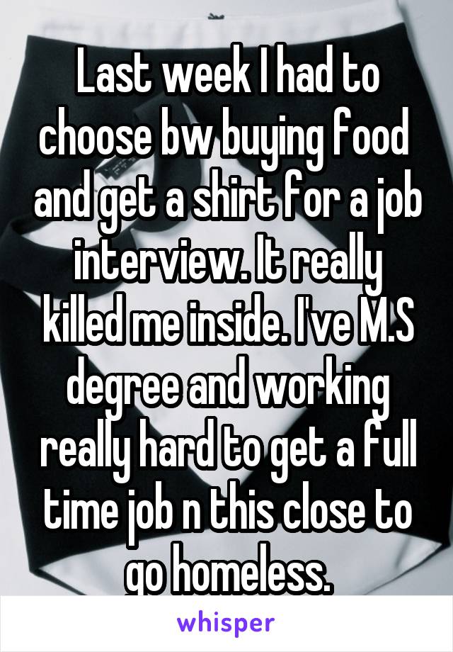 Last week I had to choose bw buying food  and get a shirt for a job interview. It really killed me inside. I've M.S degree and working really hard to get a full time job n this close to go homeless.