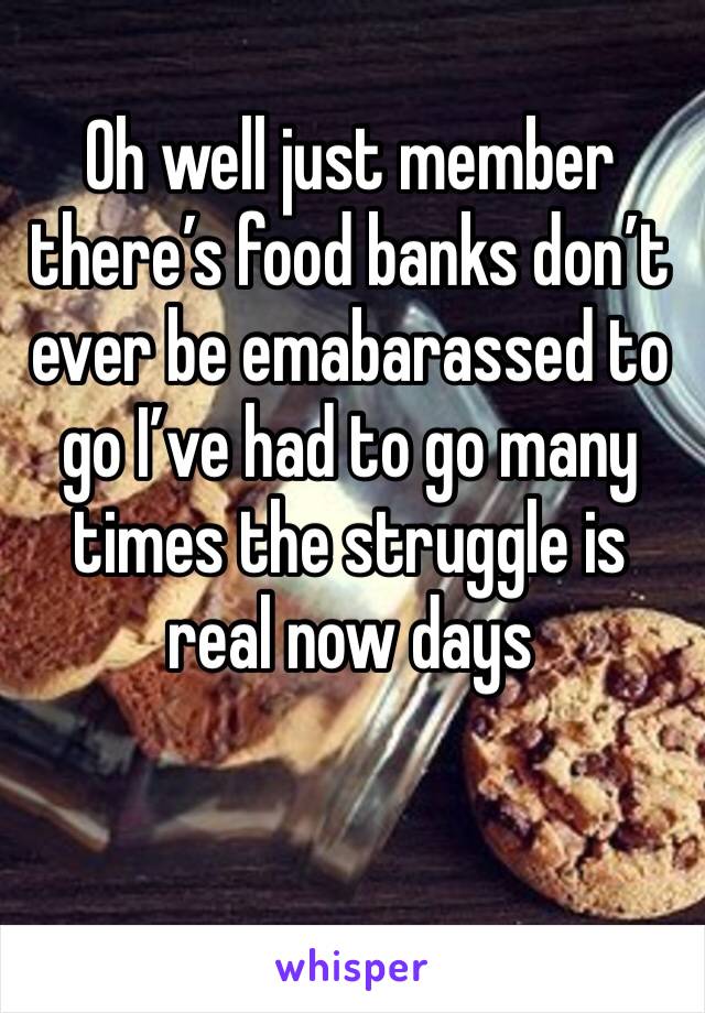 Oh well just member there’s food banks don’t ever be emabarassed to go I’ve had to go many times the struggle is real now days