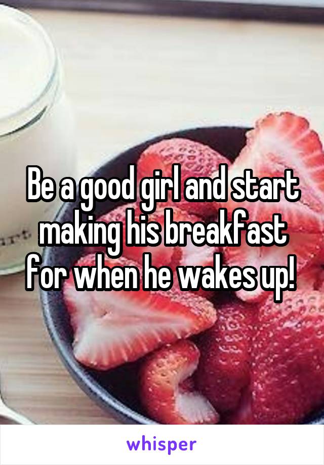 Be a good girl and start making his breakfast for when he wakes up! 