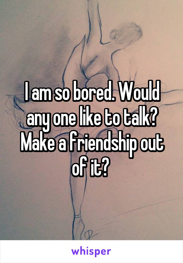 I am so bored. Would any one like to talk?
Make a friendship out of it? 