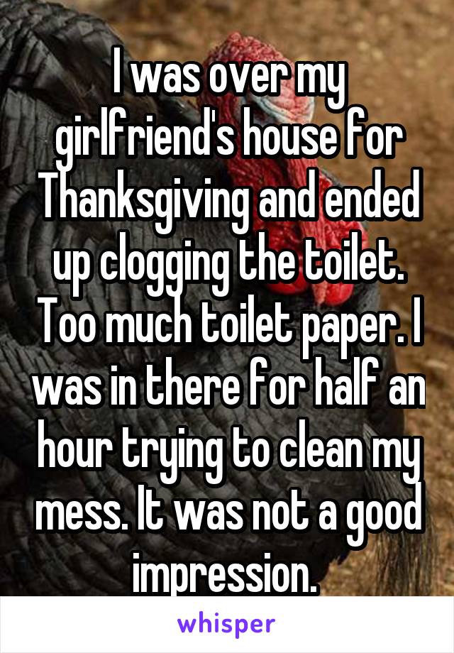 I was over my girlfriend's house for Thanksgiving and ended up clogging the toilet. Too much toilet paper. I was in there for half an hour trying to clean my mess. It was not a good impression. 