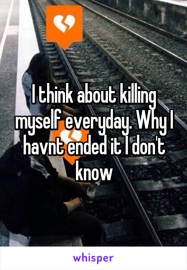 I think about killing myself everyday. Why I havnt ended it I don't know