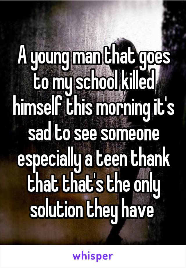 A young man that goes to my school killed himself this morning it's sad to see someone especially a teen thank that that's the only solution they have 