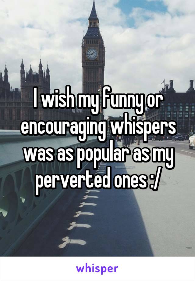 I wish my funny or encouraging whispers was as popular as my perverted ones :/