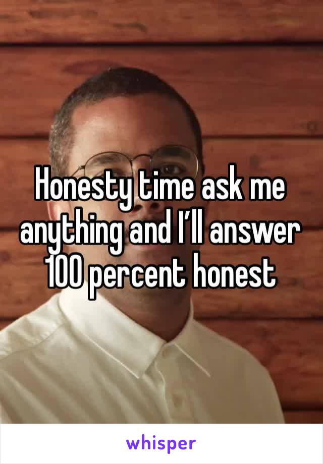 Honesty time ask me anything and I’ll answer 100 percent honest 