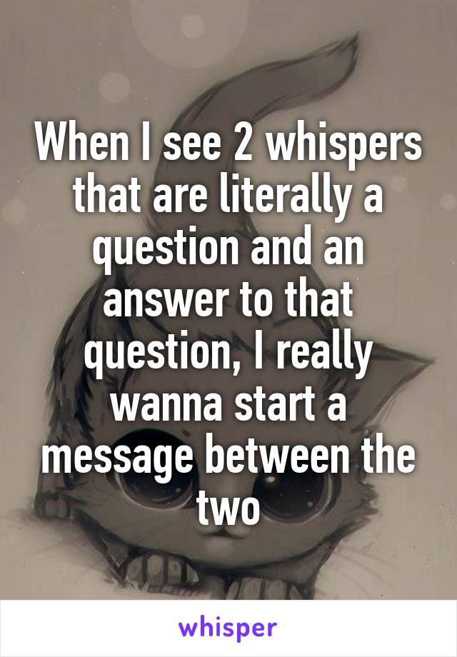When I see 2 whispers that are literally a question and an answer to that question, I really wanna start a message between the two