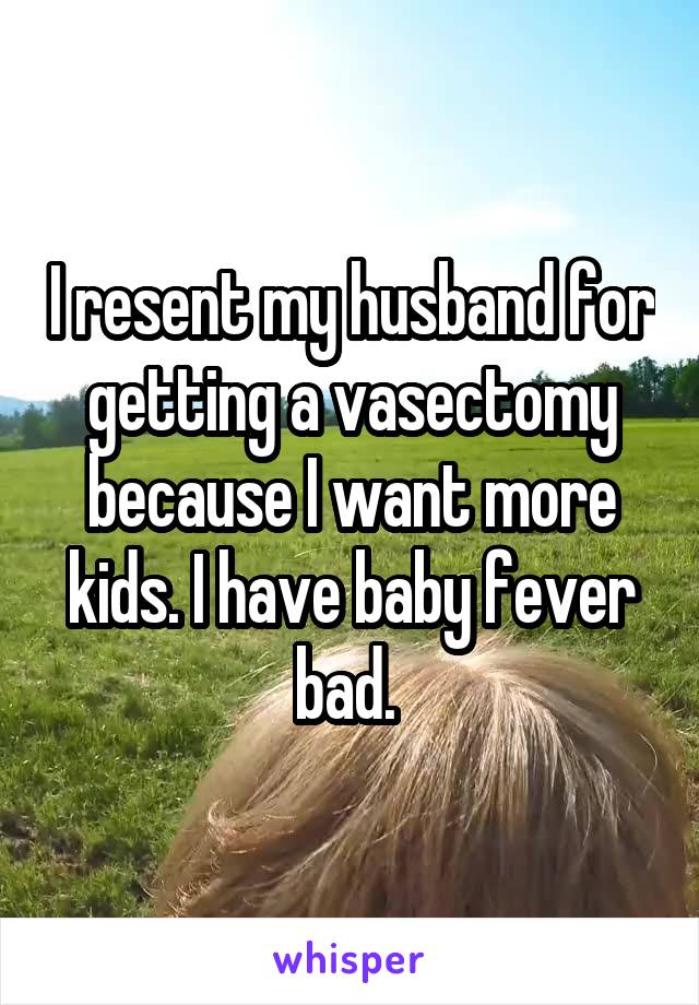 I resent my husband for getting a vasectomy because I want more kids. I have baby fever bad. 