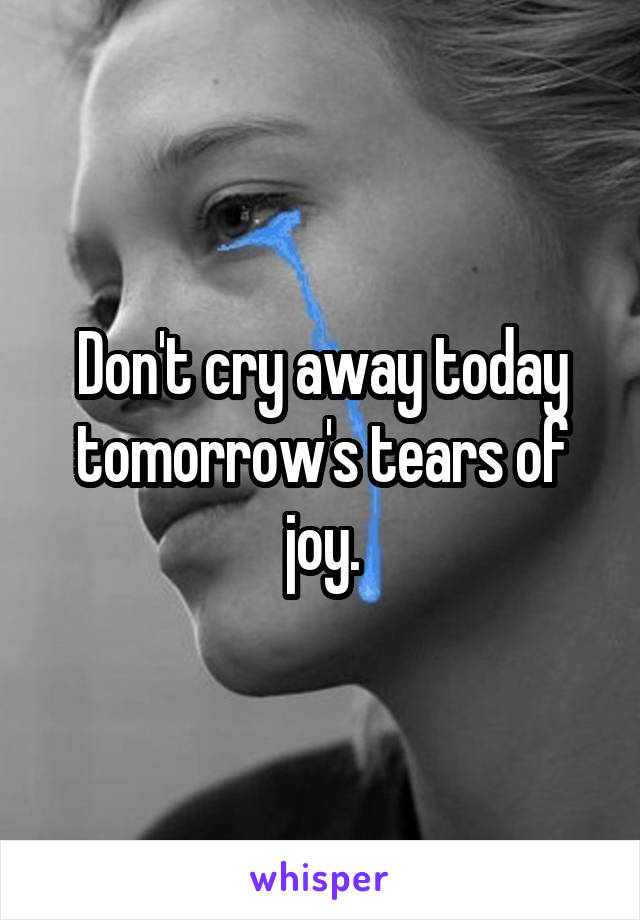 Don't cry away today tomorrow's tears of joy.